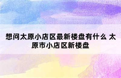 想问太原小店区最新楼盘有什么 太原市小店区新楼盘